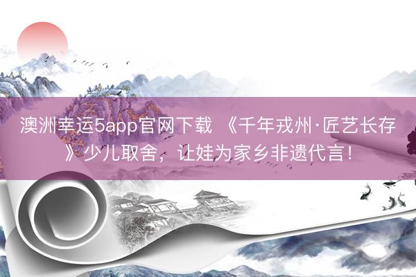 澳洲幸運5app官網(wǎng)下載 《千年戎州·匠藝長存》少兒取舍，<a href=