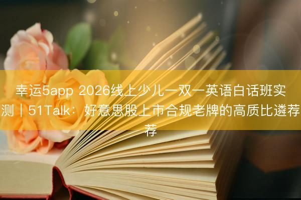 幸運5app 2026線上少兒一雙一英語白話班實測|51Talk:好意思股上市合規(guī)老牌的高質比遴薦