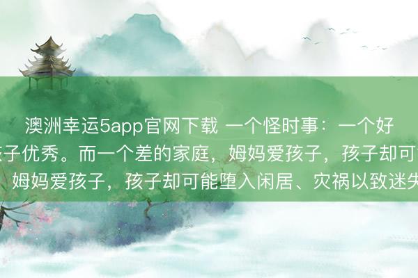 澳洲幸運(yùn)5app官網(wǎng)下載 一個(gè)怪時(shí)事：一個(gè)好的家庭，姆媽愛(ài)孩子，孩子優(yōu)秀。而一個(gè)差的家庭，姆媽愛(ài)孩子，孩子卻可能墮入閑居、災(zāi)禍以致迷失