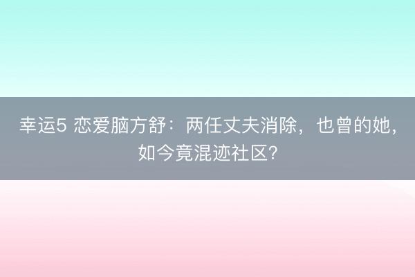 幸運5 戀愛腦方舒：兩任丈夫消除，也曾的她，如今竟混跡社區(qū)？
