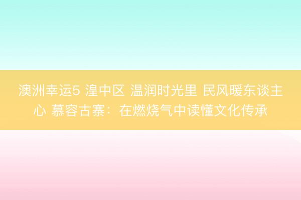 澳洲幸運5 湟中區 溫潤時光里 民風暖東談主心 慕容古寨:在燃燒氣中讀懂文化傳承