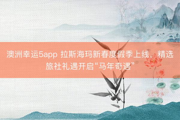 澳洲幸運(yùn)5app 拉斯?，斝麓憾燃偌旧暇€，精選旅社禮遇開啟“馬年奇遇”