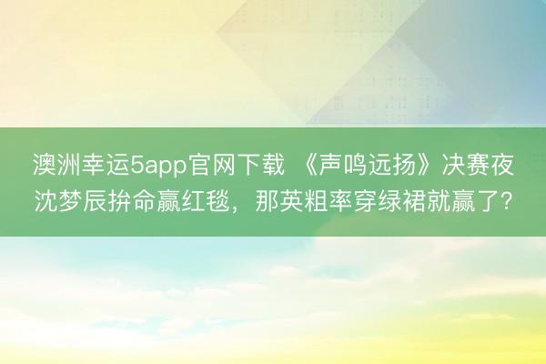 澳洲幸運5app官網下載 《聲鳴遠揚》決賽夜沈夢辰拚命贏紅毯，那英粗率穿綠裙就贏了？
