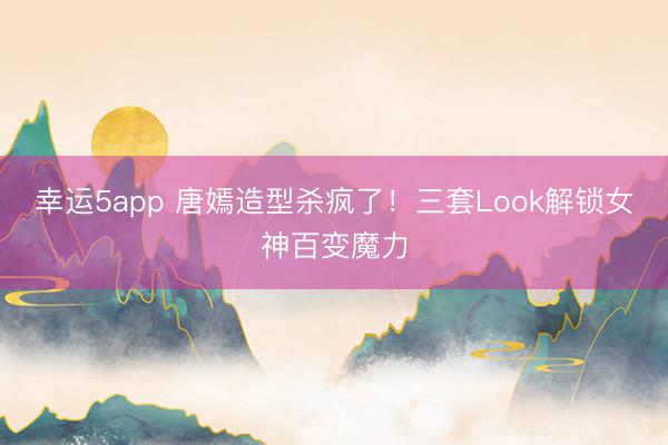 幸運(yùn)5app 唐嫣造型殺瘋了！三套Look解鎖女神百變魔力