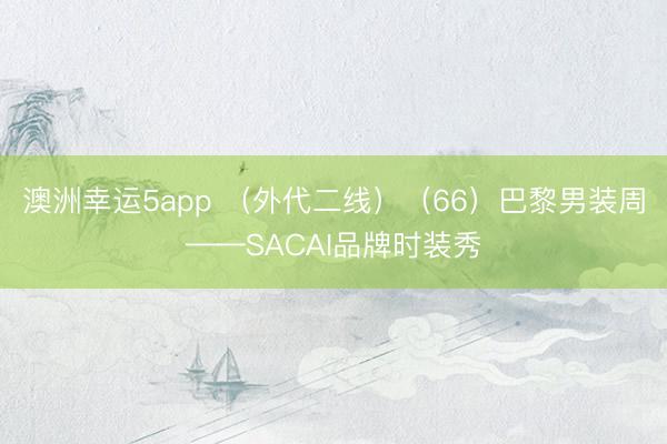 澳洲幸運5app (外代二線)(66)巴黎男裝周——SACAI品牌時裝秀
