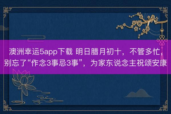 澳洲幸運(yùn)5app下載 明日臘月初十,不管多忙,別忘了“作念3事忌3事”,為家東說(shuō)念主祝頌安康