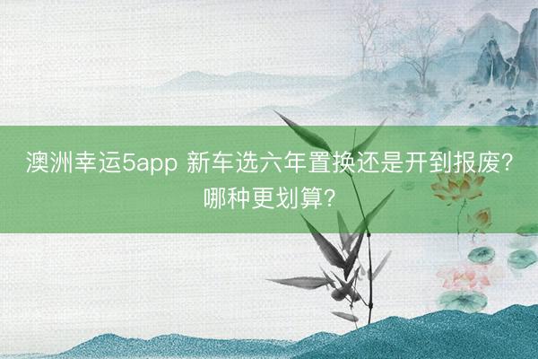 澳洲幸運(yùn)5app 新車選六年置換還是開到報(bào)廢?哪種更劃算?