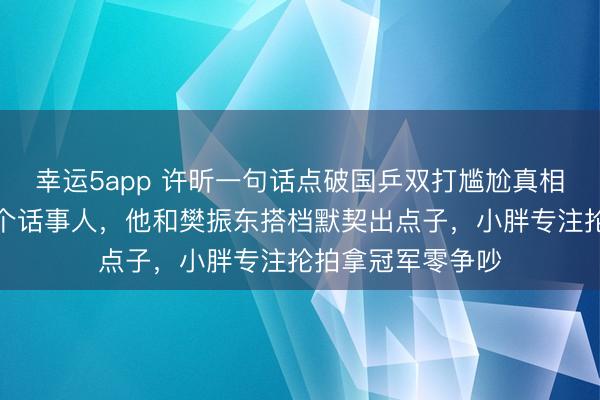 幸運5app 許昕一句話點破國乒雙打尷尬真相，雙打只能有一個話事人，他和樊振東搭檔默契出點子，小胖專注掄拍拿冠軍零爭吵