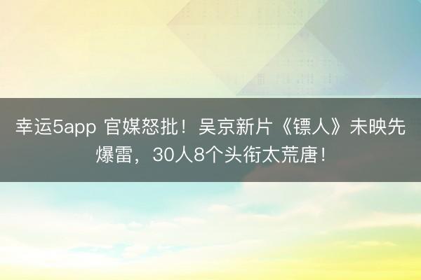 幸運5app 官媒怒批！吳京新片《鏢人》未映先爆雷，30人8個頭銜太荒唐！