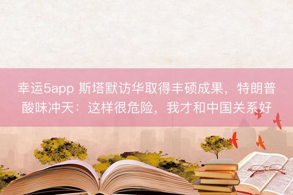 幸運(yùn)5app 斯塔默訪華取得豐碩成果，特朗普酸味沖天：這樣很危險(xiǎn)，我才和中國(guó)關(guān)系好