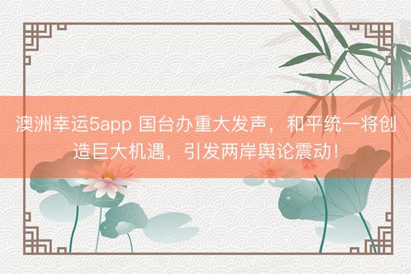 澳洲幸運5app 國臺辦重大發聲，和平統一將創造巨大機遇，引發兩岸輿論震動！