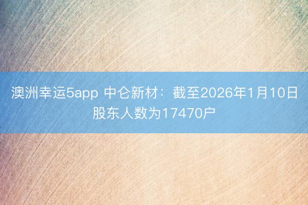 澳洲幸運(yùn)5app 中侖新材:截至2026年1月10日股東人數(shù)為17470戶