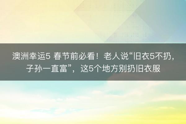 澳洲幸運(yùn)5 春節(jié)前必看!老人說(shuō)“舊衣5不扔,子孫一直富”,這5個(gè)地方別扔舊衣服