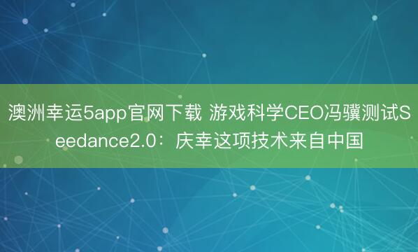 澳洲幸運(yùn)5app官網(wǎng)下載 游戲科學(xué)CEO馮驥測(cè)試Seedance2.0:慶幸這項(xiàng)技術(shù)來(lái)自中國(guó)