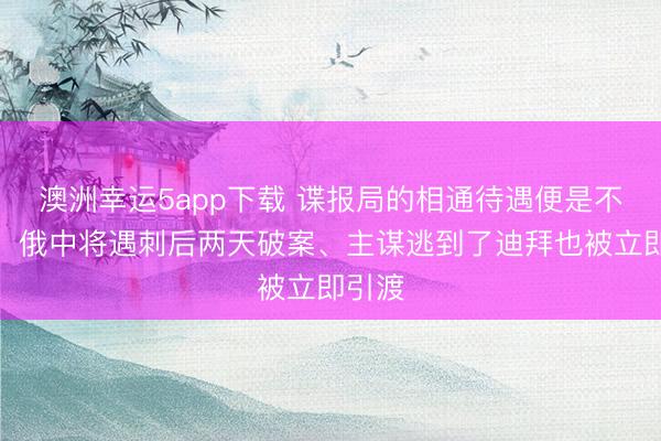 澳洲幸運5app下載 諜報局的相通待遇便是不一樣！俄中將遇刺后兩天破案、主謀逃到了迪拜也被立即引渡