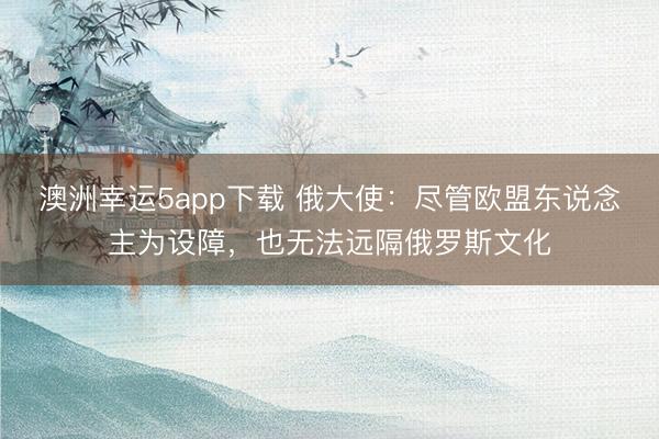 澳洲幸運(yùn)5app下載 俄大使：盡管歐盟東說(shuō)念主為設(shè)障，也無(wú)法遠(yuǎn)隔俄羅斯文化