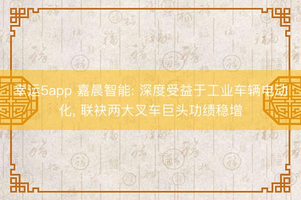 幸運5app 嘉晨智能: 深度受益于工業(yè)車輛電動化， 聯袂兩大叉車巨頭功績穩(wěn)增