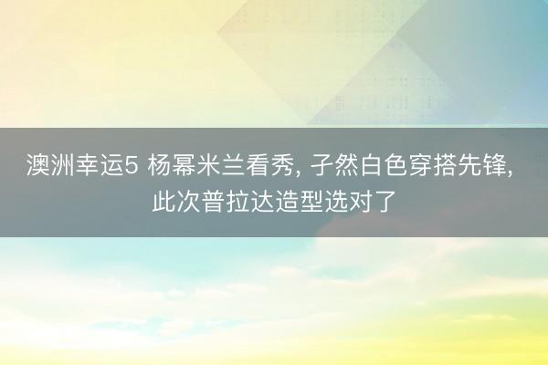 澳洲幸運(yùn)5 楊冪米蘭看秀， 孑然白色穿搭先鋒，<a href=